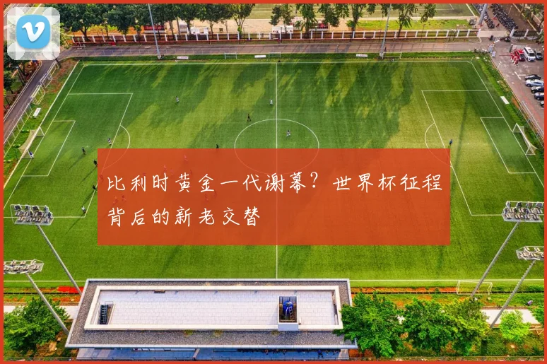 比利时黄金一代谢幕？世界杯征程背后的新老交替