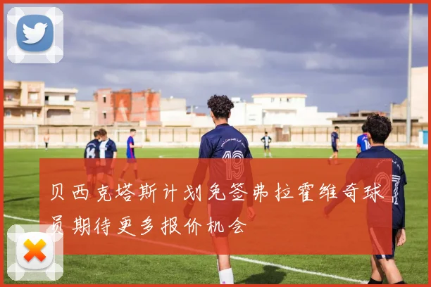 贝西克塔斯计划免签弗拉霍维奇球员期待更多报价机会