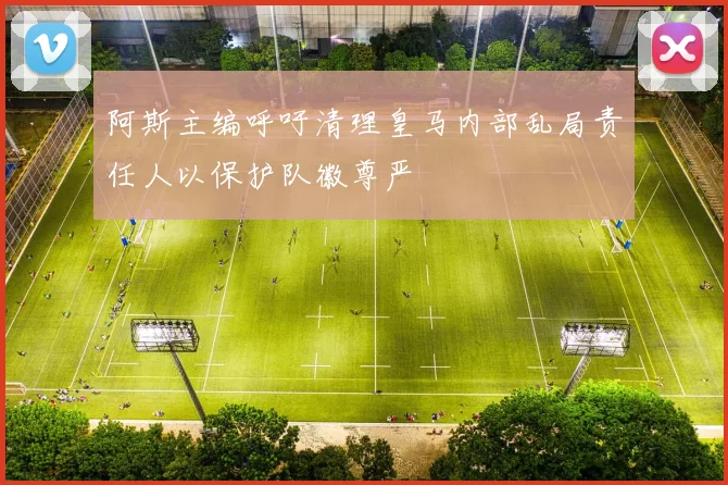 阿斯主编呼吁清理皇马内部乱局责任人以保护队徽尊严
