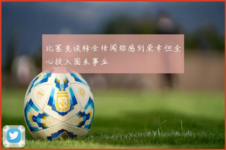 比塞克谈转会传闻称感到荣幸但全心投入国米事业