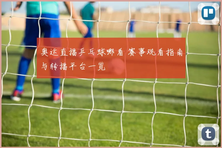 奥运直播乒乓球哪看 赛事观看指南与转播平台一览